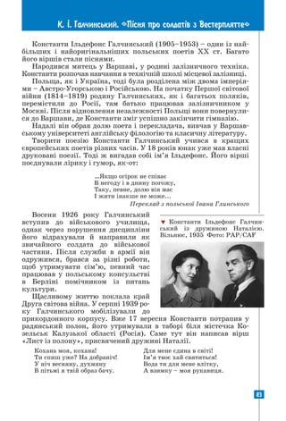 83
К. ². Галчинський. «П³сня про солдат³в з Вестерплятте»
83
Константи Ільдефонс Галчинський (1905–1953) – один із най-
більших і найоригінальніших польських поетів XX ст. Багато
його віршів стали піснями.
Народився митець у Варшаві, у родині залізничного техніка.
Константи розпочав навчання в технічній школі місцевої залізниці.
Польща, як і Україна, тоді була розділена між двома імперія-
ми – Австро-Угорською і Російською. На початку Першої світової
війни (1814–1819) родину Галчинських, як і багатьох поляків,
перемістили до Росії, там батько працював залізничником у
Москві. Після відновлення незалежності Польщі вони повернули-
ся до Варшави, де Константи зміг успішно закінчити гімназію.
Надалі він обрав долю поета і перекладача, вивчав у Варшав-
ському університеті англійську філологію та класичну літературу.
Творити поезію Константи Галчинський учився в кращих
європейських поетів різних часів. У 18 років юнак уже мав власні
друковані поезії. Тоді ж вигадав собі ім’я Ільдефонс. Його вірші
поєднували лірику і гумор, як-от:
…Якщо огірок не співає
В негоду і в днину погожу,
Таку, певне, долю він має
І жити інакше не може...
Переклад з польської Івана Глинського
Восени 1926 року Галчинський
вступив до військового училища,
однак через порушення дисципліни
його відрахували й направили як
звичайного солдата до військової
частини. Після служби в армії він
одружився, брався за різні роботи,
щоб утримувати сім’ю, певний час
працював у польському консульстві
в Берліні помічником із питань
культури.
Щасливому життю поклала край
Друга світова війна. У серпні 1939 ро­
ку Галчинського мобілізували до
прикордонного корпусу. Вже 17 вересня Константи потрапив у
радянський полон, його утримували в таборі біля містечка Ко-
зельськ Калузької області (Росія). Саме тут він написав вірш
«Лист із полону», присвячений дружині Наталії.
Кохана моя, кохана!
Ти спиш уже? На добраніч!
У ніч весняну, духмяну
В пітьмі я твій образ бачу.
Для мене єдина в світі!
Ім’я твоє хай святиться!
Вода ти для мене влітку,
А взимку – моя рукавиця.
 Константи Ільдефонс Галчин-
ський із дружиною Наталією.
Вільнюс, 1935 Фото: PAP/CAF
 