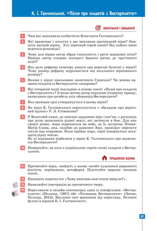 87
К. ². Галчинський. «П³сня про солдат³в з Вестерплятте»
 ЗАПИТАННЯ I ЗАВДАННЯ
1. Чим вас зацікавила особистість Константи Галчинського?
2. Які враження і почуття у вас викликав прочитаний вірш? Опи-
шіть настрій вірша. Хто ліричний герой поезії? Від чийого імені
ведеться розповідь?
3. Чому для вірша автор обрав тональність і ритм маршової пісні?
Навіщо автор створює контраст бравого ритму до трагічності
­
події?
4. Яка роль рефрену (повтору рядків про вересові букети) у вірші?
Чому розмір рефрену відрізняється від загального віршованого
розміру?
5. Якими у вірші змальовано захисників Гданська? Чи можна на­
звати солдатів із Вестерплятте лицарями?
6. Які історичні події покладено в основу поезії «Пісня про солдатів
з Вестерплятте»? З якою метою автор порушив історичну правду,
написавши про загибель усіх оборонців Вестерплятте?
7. Яка провідна ідея утверджується в цьому вірші?
8. Як вірш К. Галчинського перегукується з «Баладою про вересо-
вий трунок» Р. Л. Стівенсона?
9. У Велесовій книзі, де описано прадавню віру слов’ян, є розповідь
про долю захисників рідної землі, які загинули в бою. Для них
смерті немає, вони підносяться на небо, де їх зустрічає Птиця-­
Матір Слава, яка, подібно до ранкової Зорі, провіщує перемогу
світла над темрявою. Коли прийде пора, герої повернуться захи-
щати рідну землю.
Як ці вірування відбилися у вірші К. Галчинського про захисни-
ків Вестерплятте?
10. Поміркуйте, на кого з українських героїв схожі солдати з Вестер-
плятте.
 ПРАЦЮªМО ВДОМА
11. Прочитайте вірш, знайдіть у ньому засоби художньої виразності
(епітети, порівняння, метафори). Підготуйте виразне читання
­
поезії.
12. Напишіть коротке есе «Чому важливо пам’ятати минуле?».
13. Намалюйте ілюстрацію до прочитаного твору.
14. Перегляньте в онлайн-кінотеатрах один із кінофільмів: «Вестер-
плятте» (Польща, 1967) або «Таємниця Вестерплятте» (Литва,
Польща, 2013). Висловте свої враження від перегляду. Зіставте
фільм із віршем К. І. Галчинського.
 