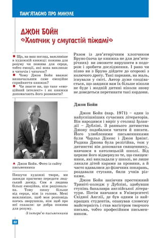 88
ПАМ’ЯТАªМО ПРО МИНУЛЕ
ДЖОН БОЙН
«Хлопчик у смугаст³й п³жам³»
Разом із дев’ятирічним хлопчиком
Бруно (хоча це книжка не для дев’яти-
річних) ви зможете вирушити в подо-
рож і зробити дослідження. І рано чи
пізно ви з Бруно дійдете до огорожі з
колючого дроту. Такі паркани, на жаль,
існували у світі. Автор дуже сподіва-
ється, що завдяки вам їх більше ніколи
не буде і жодній дитині ніколи знову
не доведеться перетинати такі кордони.
! Що, на ваш погляд, важливі­
ше
в художній книжці: пожива для
розуму чи пожива для серця,
­
тобто емоції, які вона викликає
в читачів і читачок?
! Чому Джон Бойн вважає
визначальним саме емоційне
сприйняття книжок?
! Чи знаєте ви, що таке «емо-
ційний інтелект» і як книжки
допомагають його розвивати?
 Джон Бойн. Фото із сайту
письменника
Пишучи художні твори, ми
завжди прагнемо передати люд-
ський досвід. Сам я людина
більш емоційна, ніж раціональ-
на. Тому пишу більше
від серця, ніж із голови. Мені
важливіше, щоб моя розповідь
когось зворушила, ніж щоб про
неї сказали: це добра пожива
для розуму.
З інтерв’ю письменника
Джон Бойн
Джон Бойн (нар. 1971) – один із
най­
успішніших сучасних літераторів.
Він народився і виріс у столиці Ірлан-
дії – Дубліні. З раннього дитинства
Джону подобалося читати й писати.
Його улюбленими письменниками
були Чарльз Дікенс і Джон Ірвінґ.
Родина Джона була релігійна, тож у
дитинстві він допомагав священнику,
навчався в католицькій школі. Від
церкви його відвернуло те, що священ­
ники, які викладали у школі, не лише
лякали дітей карами за провини, а й
часто вдавалися до фізичних покарань,
роздавали стусани, били учнів різ­
ками.
Джон Бойн закінчив престижний
Триніті-коледж у Дубліні, здобувши
ступінь бакалавра англійської літера-
тури. Потім навчався в Університеті
Східної Англії, де був одним із най-
кращих студентів, опанував словесну
майстерність і став магістром творчого
письма, тобто професійним письмен-
ником.
 