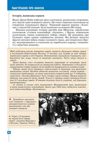 90
ПАМ’ЯТАªМО ПРО МИНУЛЕ
Історія, написана серцем
Якось Джон Бойн побачив двох хлопчиків, розділених огорожею,
які сиділи один навпроти одного. Це стало творчим поштовхом до
створення художнього образу. Чорновий варіант роману «Хлоп-
чик у смугастій піжамі» було написано за якихось 60 годин.
Книжка розкриває історію дружби між Шмулем, єврейським
хлопчиком, в’язнем концтабору «Аушвіц», і Бруно, німецьким
хлопчиком, сином коменданта табору смерті. Це розповідь про
Голокост через наївне сприйняття дитини. Ми бачимо жахіття
Другої світової війни очима головного героя, дев’ятирічного Бру-
но, неупередженого в ставленні до єврейського народу і невинно-
го у звірствах нацизму.
Щоб здійснити масове знищення євреїв, нацисти збудували табори смерті
в окупованій Німеччиною Польщі. У вагонах для худоби до цих таборів
перевозили євреїв з усієї Європи. Поневолених змушували страждати, поз-
бавляючи їжі, води, тепла та медичної допомоги. Часто люди гинули в
дорозі.
Деякі бранці, кого гітлерівці вважали здоровими та сильними, мали
шанс вижити, бо потрапляли на примусові роботи. Переважну ж більшість
депортованих майже відразу після прибуття відправляли до газових камер.
Табори смерті були навмисно спроєктовані й збудовані для фізичного
винищення людей. Засобом убивства нацистам слугували газові камери –
спеціальні приміщення, до яких закачували смертельний газ. У табірному
комплексі «Аушвіц-Біркенау» було чотири газові камери. Щодня нацисти
вбивали там понад 6 тисяч людей. Усього в таборах смерті знищили більш
ніж 2,7 мільйона євреїв. В’язнями Аушвіцу були й українці, які боролись
проти фашизму.
11 квітня в усьому світі відзначають Міжнародний день визволення
в’язнів нацистських концтаборів. Цього дня 1945 року відбулося повстан-
ня в’язнів концтабору «Бухенвальд».
 Євреї з Угорщини
на пероні біля табору
смерті «Аушвіц-Біркенау»
в Польщі. Травень 1944 р.
! Дізнайтесь значення
слів «нацизм» і «фашизм»,
використовуючи словник
іншомовних слів або
інтернет-джерела.
 