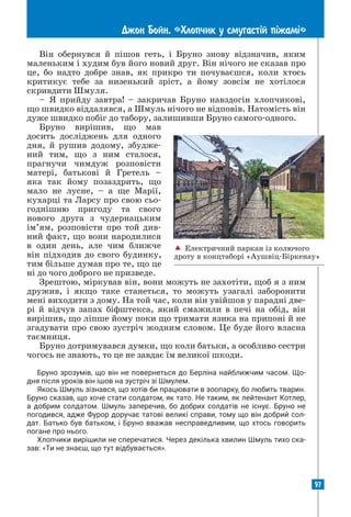 97
Джон Бойн. «Хлопчик у смугаст³й п³жам³»
Він обернувся й пішов геть, і Бруно знову відзначив, яким
маленьким і худим був його новий друг. Він нічого не сказав про
це, бо надто добре знав, як прикро ти почуваєшся, коли хтось
критикує тебе за низенький зріст, а йому зовсім не хотілося
скривдити Шмуля.
– Я прийду завтра! – закричав Бруно навздогін хлопчикові,
що швидко віддалявся, а Шмуль нічого не відповів. Натомість він
дуже швидко побіг до табору, залишивши Бруно самого-одного.
Бруно вирішив, що мав
досить досліджень для одного
дня, й рушив додому, збудже-
ний тим, що з ним сталося,
прагнучи чимдуж розповісти
матері, батькові й Гретель –
яка так йому позаздрить, що
мало не лусне, – а ще Марії,
кухарці та Ларсу про свою сьо-
годнішню пригоду та свого
нового друга з чудернацьким
ім’ям, розповісти про той див-
ний факт, що вони народилися
в один день, але чим ближче
він підходив до свого будинку,
тим більше думав про те, що це
ні до чого доброго не призведе.
Зрештою, міркував він, вони можуть не захотіти, щоб я з ним
дружив, і якщо таке станеться, то можуть узагалі заборонити
мені виходити з дому. На той час, коли він увійшов у парадні две-
рі й відчув запах біфштекса, який смажили в печі на обід, він
вирішив, що ліпше йому поки що тримати язика на припоні й не
згадувати про свою зустріч жодним словом. Це буде його власна
таємниця.
Бруно дотримувався думки, що коли батьки, а особливо сестри
чогось не знають, то це не завдає їм великої шкоди.
Бруно зрозумів, що він не повернеться до Берліна найближчим часом. Що­
дня після уроків він ішов на зустріч зі Шмулем.
Якось Шмуль зізнався, що хотів би працювати в зоопарку, бо любить тварин.
Бруно сказав, що хоче стати солдатом, як тато. Не таким, як лейтенант Котлер,
а добрим солдатом. Шмуль заперечив, бо добрих солдатів не існує. Бруно не
погодився, адже Фурор доручає татові великі справи, тому що він добрий сол­
дат. Батько був батьком, і Бруно вважав несправедливим, що хтось говорить
погане про нього.
Хлопчики вирішили не сперечатися. Через декілька хвилин Шмуль тихо ска­
зав: «Ти не знаєш, що тут відбувається».
 Електричний паркан із колючого
дроту в концтаборі «Аушвіц-Біркенау»
 