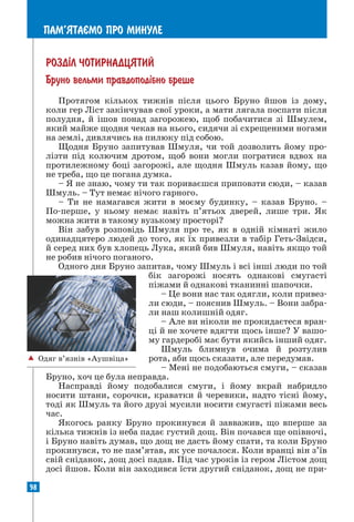 98
ПАМ’ЯТАªМО ПРО МИНУЛЕ
 Одяг в’язнів «Аушвіца»
РОЗД²Л ЧОТИРНАДЦЯТИЙ
Бруно вельми правдопод³бно бреше
Протягом кількох тижнів після цього Бруно йшов із дому,
коли гер Ліст закінчував свої уроки, а мати лягала поспати після
полудня, й ішов понад загорожею, щоб побачитися зі Шмулем,
який майже щодня чекав на нього, сидячи зі схрещеними ногами
на землі, дивлячись на пилюку під собою.
Щодня Бруно запитував Шмуля, чи той дозволить йому про-
лізти під колючим дротом, щоб вони могли погратися вдвох на
протилежному боці загорожі, але щодня Шмуль казав йому, що
не треба, що це погана думка.
– Я не знаю, чому ти так пориваєшся приповзти сюди, – казав
Шмуль. – Тут немає нічого гарного.
– Ти не намагався жити в моєму будинку, – казав Бруно. –
По-перше, у ньому немає навіть п’ятьох дверей, лише три. Як
можна жити в такому вузькому просторі?
Він забув розповідь Шмуля про те, як в одній кімнаті жило
одинадцятеро людей до того, як їх привезли в табір Геть-Звідси,
й серед них був хлопець Лука, який бив Шмуля, навіть якщо той
не робив нічого поганого.
Одного дня Бруно запитав, чому Шмуль і всі інші люди по той
бік загорожі носять однакові смугасті
піжами й однакові тканинні шапочки.
– Це вони нас так одягли, коли привез-
ли сюди, – пояснив Шмуль. – Вони забра-
ли наш колишній одяг.
– Але ви ніколи не прокидаєтеся вран-
ці й не хочете вдягти щось інше? У вашо-
му гардеробі має бути якийсь інший одяг.
Шмуль блимнув очима й розтулив
рота, аби щось сказати, але передумав.
– Мені не подобаються смуги, – сказав
Бруно, хоч це була неправда.
Насправді йому подобалися смуги, і йому вкрай набридло
носити штани, сорочки, краватки й черевики, надто тісні йому,
тоді як Шмуль та його друзі мусили носити смугасті піжами весь
час.
Якогось ранку Бруно прокинувся й завважив, що вперше за
кілька тижнів із неба падає густий дощ. Він почався ще опівночі,
і Бруно навіть думав, що дощ не дасть йому спати, та коли Бруно
прокинувся, то не пам’ятав, як усе почалося. Коли вранці він з’їв
свій сніданок, дощ досі падав. Під час уроків із гером Лістом дощ
досі йшов. Коли він заходився їсти другий сніданок, дощ не при-
 