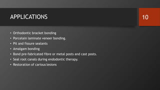 APPLICATIONS
• Orthodontic bracket bonding
• Porcelain laminate veneer bonding.
• Pit and fissure sealants
• Amalgam bonding
• Bond pre-fabricated fibre or metal posts and cast posts.
• Seal root canals during endodontic therapy.
• Restoration of carious lesions
10
 