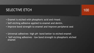 SELECTIVE ETCH
• Enamel is etched with phosphoric acid and rinsed.
• Self-etching adhesive applied to enamel and dentin.
• Improve bond strength to enamel and improve peripheral seal
• Universal adhesives- high pH- bond better to etched enamel
• Self-etching adhesives – low bond strength to phosphoric etched
enamel
100
 