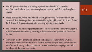 103
• The 8th generation dentin bonding agent (Futurabond DC) contains
polyfunctional adhesive monomers (phosphoricacid modified methacrylate
esters).
• These acid esters, when mixed with water, produced a favorable lower pH
value of1.4 as in comparison to unfavorable higher pH value of 1.8 and 2.4 of
the 7 th and 6 th generation dentin bonding agents, respectively.
• The lower pH favors complete removal of smear layer and the hydroxyapatite
is dissolved(demineralized), creating a deeper retentive pattern on the tooth
surface.
• Moreover, the 8th generation dentin bonding agent (Futurabond DC) is a
nanofilled adhesive which forms a thicker adhesive layer and a more flexible
interface,which may help to counteract stress resulting from polymerization
shrinkage of the resin composite
 