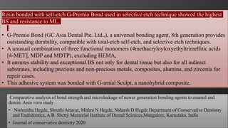 106
Comparative analysis of bond strength and microleakage of newer generation bonding agents to enamel and
dentin: Anin vitro study
• Nishmitha Hegde, Shruthi Attavar, Mithra N Hegde, Nidarsh D Hegde Department of Conservative Dentistry
and Endodontics, A.B. Shetty Memorial Institute of Dental Sciences,Mangalore, Karnataka, India
• Journal of conservative dentistry 2020
Resin bonded with self-etch G-Premio Bond used in selective etch technique showed the highest
BS and resistance to ML.
• G-Premio Bond (GC Asia Dental Pte. Ltd.,), a universal bonding agent, 8th generation provides
outstanding durability, compatible with total-etch self-etch, and selective etch techniques.
• A unusual combination of three functional monomers (4methacryloyloxyethyltrimellitic acids
[4-MET], MDP and MDTP), excluding HEMA,
• It ensures stability and exceptional BS not only for dental tissue but also for all indirect
substrates, including precious and non-precious metals, composites, alumina, and zirconia for
repair cases.
• This adhesive system was bonded with G-ænial Sculpt, a nanohybrid composite.
 