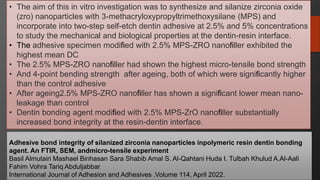 108
Adhesive bond integrity of silanized zirconia nanoparticles inpolymeric resin dentin bonding
agent. An FTIR, SEM, andmicro-tensile experiment
Basil Almutairi Mashael Binhasan Sara Shabib Amal S. Al-Qahtani Huda I. Tulbah Khulud A.Al-Aali
Fahim Vohra Tariq Abduljabbar
International Journal of Adhesion and Adhesives .Volume 114, April 2022.
• The aim of this in vitro investigation was to synthesize and silanize zirconia oxide
(zro) nanoparticles with 3-methacryloxypropyltrimethoxysilane (MPS) and
incorporate into two-step self-etch dentin adhesive at 2.5% and 5% concentrations
to study the mechanical and biological properties at the dentin-resin interface.
• The adhesive specimen modified with 2.5% MPS-ZRO nanofiller exhibited the
highest mean DC
• The 2.5% MPS-ZRO nanofiller had shown the highest micro-tensile bond strength
• And 4-point bending strength after ageing, both of which were significantly higher
than the control adhesive
• After ageing2.5% MPS-ZRO nanofiller has shown a significant lower mean nano-
leakage than control
• Dentin bonding agent modified with 2.5% MPS-ZrO nanofiller substantially
increased bond integrity at the resin-dentin interface.
 