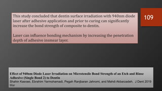 109
Effect of 940nm Diode Laser Irradiation on Microtensile Bond Strength of an Etch and Rinse
Adhesive (Single Bond 2) to Dentin
Shahin Kasraei, Ebrahim Yarmohamadi, Pegah Ranjbaran Jahromi, and Mahdi Akbarzadeh. J Dent 2019
Mar
This study concluded that dentin surface irradiation with 940nm diode
laser after adhesive application and prior to curing can significantly
increase the bond strength of composite to dentin.
Laser can influence bonding mechanism by increasing the penetration
depth of adhesive insmear layer.
 