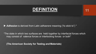  Adhesion is derived from Latin adhaerere meaning (“to stick to”) "
“The state in which two surfaces are held together by interfacial forces which
may consist of valence forces or interlocking forces or both"
(The American Society for Testing and Materials)
DEFINITION 11
 