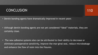 CONCLUSION
• Dentin bonding agents have dramatically improved in recent years
• Although dentin bonding agents are not yet considered “ideal” materials, they are
certainly close.
• The new adhesive systems also can be attributed to their ability to decrease or
eliminate postoperative sensitivity, improve the mar-ginal seal, reduce microleakage
and enhance the flow of resin into the fissures.
110
 