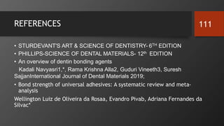 REFERENCES
• STURDEVANT'S ART & SCIENCE OF DENTISTRY- 6TH EDITION
• PHILLIPS-SCIENCE OF DENTAL MATERIALS- 12th EDITION
• An overview of dentin bonding agents
Kadali Navyasri1,*, Rama Krishna Alla2, Guduri Vineeth3, Suresh
SajjanInternational Journal of Dental Materials 2019;
• Bond strength of universal adhesives: A systematic review and meta-
analysis
Wellington Luiz de Oliveira da Rosaa, Evandro Pivab, Adriana Fernandes da
Silvac*
111
 