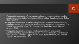 • Comparative evaluation of microleakage of newer generation dentin bonding
agents: An in vitro study .Rani Somani, Shipra Jaidka, Sameksha Arora. Indian J
Dent Res 2016
• Comparative evaluation of Microleakage of class ii composite restoration by
using 6th 7th and 8TH generation dentin bonding agents: An in vitro study . Dr.
Uday Kamath and Dr. Arun CR . International Journal of Applied Dental
Sciences 2019
• Comparative evaluation of shear bond strength of sixth- and seventh-
generationbonding agents with varying pH – An in vitro study. Asim Jamadar,
Amulya Vanti, Veerendra Uppin, Madhu Pujar, Sheetal Ghivari, and Hemant
Vagarali. J Conserv Dent. 2020
112
 