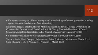 • Comparative analysis of bond strength and microleakage of newer generation bonding
agents to enamel and dentin: Anin vitro study
Nishmitha Hegde, Shruthi Attavar, Mithra N Hegde, Nidarsh D Hegde Department of
Conservative Dentistry and Endodontics, A.B. Shetty Memorial Institute of Dental
Sciences,Mangalore, Karnataka, India. Journal of conservative dentistry 2020
• Comparative Evaluation of Microleakage between Three Adhesive Agents
Shiva Jafarnia, Hani Donyavi, Mohammad Erfan Ardestani, Mohammad Moein Azizi,
Sima Shahabi. JDMT, Volume 11, Number 1, March 2022
113
 