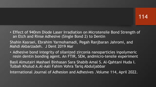 • Effect of 940nm Diode Laser Irradiation on Microtensile Bond Strength of
an Etch and Rinse Adhesive (Single Bond 2) to Dentin
Shahin Kasraei, Ebrahim Yarmohamadi, Pegah Ranjbaran Jahromi, and
Mahdi Akbarzadeh. J Dent 2019 Mar
• Adhesive bond integrity of silanized zirconia nanoparticles inpolymeric
resin dentin bonding agent. An FTIR, SEM, andmicro-tensile experiment
Basil Almutairi Mashael Binhasan Sara Shabib Amal S. Al-Qahtani Huda I.
Tulbah Khulud A.Al-Aali Fahim Vohra Tariq Abduljabbar
International Journal of Adhesion and Adhesives .Volume 114, April 2022.
114
 