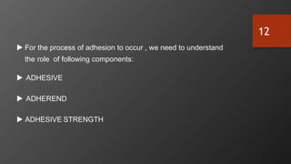  For the process of adhesion to occur , we need to understand
the role of following components:
 ADHESIVE
 ADHEREND
 ADHESIVE STRENGTH
12
 