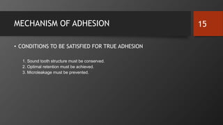 MECHANISM OF ADHESION
• CONDITIONS TO BE SATISFIED FOR TRUE ADHESION
1. Sound tooth structure must be conserved.
2. Optimal retention must be achieved.
3. Microleakage must be prevented.
15
 