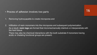 • Process of adhesion involves two parts
1. Removing hydroxyapatite to create micropores and
2. Infiltration of resin monomers into the micropores and subsequent polymerization.
As a result, resin tags are formed that micromechanically interlock or interpenetrate with
the hard tissue.
There may also be chemical interactions with the tooth substrate if monomers having
acidic or chelating functional groups are present.
16
 