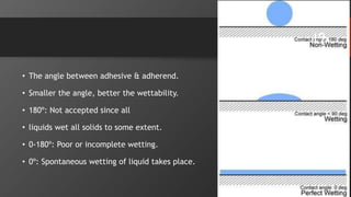 • The angle between adhesive & adherend.
• Smaller the angle, better the wettability.
• 180º: Not accepted since all
• liquids wet all solids to some extent.
• 0-180º: Poor or incomplete wetting.
• 0º: Spontaneous wetting of liquid takes place.
19
 