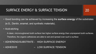 SURFACE ENERGY & SURFACE TENSION
• Good bonding can be achieved by increasing the surface energy of the substrates
(e.G., Dentin, enamel, and synthetic materials).
• Acid-etching
A clean, microroughened tooth surface has higher surface energy than unprepared tooth surfaces.
Therefore, the organic adhesives are able to wet and spread over such a surface
• ADHEREND/SUBSTRATE - HIGH SURFACE ENERGY
• ADHESIVE – LOW SURFACE TENSION
20
 