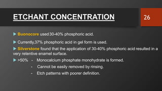 ETCHANT CONCENTRATION
 Buonocore used30-40% phosphoric acid.
 Currently,37% phosphoric acid in gel form is used.
 Silverstone found that the application of 30-40% phosphoric acid resulted in a
very retentive enamel surface.
 >50% - Monocalcium phosphate monohydrate is formed.
-
- Etch patterns with poorer definition.
Cannot be easily removed by rinsing.
26
 