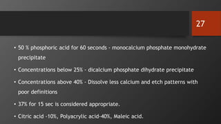 • 50 % phosphoric acid for 60 seconds - monocalcium phosphate monohydrate
precipitate
• Concentrations below 25% - dicalcium phosphate dihydrate precipitate
• Concentrations above 40% - Dissolve less calcium and etch patterns with
poor definitions
• 37% for 15 sec is considered appropriate.
• Citric acid ‐10%, Polyacrylic acid‐40%, Maleic acid.
27
 