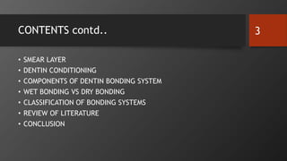 CONTENTS contd..
• SMEAR LAYER
• DENTIN CONDITIONING
• COMPONENTS OF DENTIN BONDING SYSTEM
• WET BONDING VS DRY BONDING
• CLASSIFICATION OF BONDING SYSTEMS
• REVIEW OF LITERATURE
• CONCLUSION
3
 