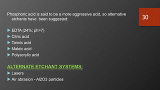 Phosphoric acid is said to be a more aggressive acid, so alternative
etchants have been suggested:
 EDTA (24%; ph=7)
 Citric acid
 Tannic acid
 Maleic acid
 Polyacrylic acid
ALTERNATE ETCHANT SYSTEMS:
 Lasers
 Air abrasion - Al2O3 particles
30
 