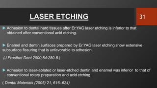 LASER ETCHING
 Adhesion to dental hard tissues after Er:YAG laser etching is inferior to that
obtained after conventional acid etching.
 Enamel and dentin surfaces prepared by Er:YAG laser etching show extensive
subsurface fissuring that is unfavorable to adhesion.
(J Prosthet Dent 2000;84:280-8.)
 Adhesion to laser-ablated or laser-etched dentin and enamel was inferior to that of
conventional rotary preparation and acid etching.
( Dental Materials (2005) 21, 616–624)
31
 