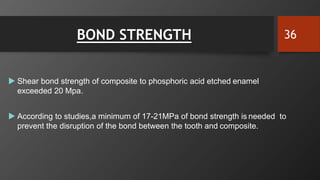 BOND STRENGTH
 Shear bond strength of composite to phosphoric acid etched enamel
exceeded 20 Mpa.
 According to studies,a minimum of 17-21MPa of bond strength is needed to
prevent the disruption of the bond between the tooth and composite.
36
 