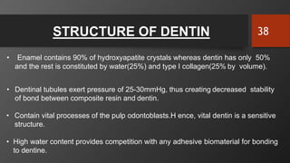 STRUCTURE OF DENTIN
• Enamel contains 90% of hydroxyapatite crystals whereas dentin has only 50%
and the rest is constituted by water(25%) and type I collagen(25% by volume).
• Dentinal tubules exert pressure of 25-30mmHg, thus creating decreased stability
of bond between composite resin and dentin.
• Contain vital processes of the pulp odontoblasts.H ence, vital dentin is a sensitive
structure.
• High water content provides competition with any adhesive biomaterial for bonding
to dentine.
38
 