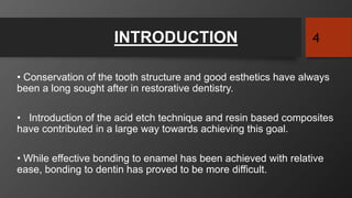INTRODUCTION
• Conservation of the tooth structure and good esthetics have always
been a long sought after in restorative dentistry.
• Introduction of the acid etch technique and resin based composites
have contributed in a large way towards achieving this goal.
• While effective bonding to enamel has been achieved with relative
ease, bonding to dentin has proved to be more difficult.
4
 