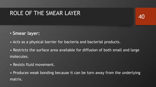 ROLE OF THE SMEAR LAYER
• Smear layer:
• Acts as a physical barrier for bacteria and bacterial products.
• Restricts the surface area available for diffusion of both small and large
molecules.
• Resists fluid movement.
• Produces weak bonding because it can be torn away from the underlying
matrix.
40
 