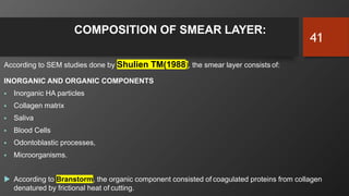 COMPOSITION OF SMEAR LAYER:
According to SEM studies done by Shulien TM(1988), the smear layer consists of:
INORGANIC AND ORGANIC COMPONENTS
 Inorganic HA particles
 Collagen matrix
 Saliva
 Blood Cells
 Odontoblastic processes,
 Microorganisms.
 According to Branstorm, the organic component consisted of coagulated proteins from collagen
denatured by frictional heat of cutting.
41
 