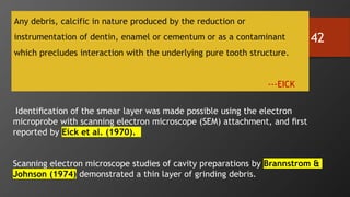 42
Any debris, calcific in nature produced by the reduction or
instrumentation of dentin, enamel or cementum or as a contaminant
which precludes interaction with the underlying pure tooth structure.
---EICK
Identiﬁcation of the smear layer was made possible using the electron
microprobe with scanning electron microscope (SEM) attachment, and ﬁrst
reported by Eick et al. (1970).
Scanning electron microscope studies of cavity preparations by Brannstrom &
Johnson (1974) demonstrated a thin layer of grinding debris.
 