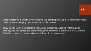 46
Disadvantage of a smear layer covering the bonding surface is its inherently weak
bond to the underlying dentin and its brittle nature.
Early smear-layer incorporating non-acidic adhesives, applied without prior
etching, did not penetrate deeply enough to establish a bond with intact dentin.
Such bonds were prone to cohesive failure of the smear layer.
 