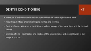 DENTIN CONDITIONING
• Alteration of the dentin surface for incorporation of the smear layer into the bond.
• The principal effects of conditioning are physical and chemical
• Physical effects – Alteration in the thickness and morphology of the smear layer and the dentinal
tubules.
• Chemical effects – Modification of a fraction of the organic matter and decalcification of the
inorganic portion.
47
 