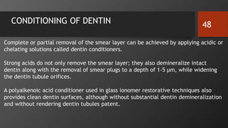 CONDITIONING OF DENTIN 48
Complete or partial removal of the smear layer can be achieved by applying acidic or
chelating solutions called dentin conditioners.
Strong acids do not only remove the smear layer; they also demineralize intact
dentin along with the removal of smear plugs to a depth of 1-5 µm, while widening
the dentin tubule orifices.
A polyalkenoic acid conditioner used in glass ionomer restorative techniques also
provides clean dentin surfaces, although without substantial dentin demineralization
and without rendering dentin tubules patent.
 