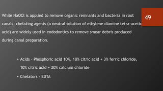 49
• While NaOCl is applied to remove organic remnants and bacteria in root
canals, chelating agents (a neutral solution of ethylene diamine tetra-acetic
acid) are widely used in endodontics to remove smear debris produced
during canal preparation.
• Acids – Phosphoric acid 10%, 10% citric acid + 3% ferric chloride,
10% citric acid + 20% calcium chloride
• Chelators - EDTA
 