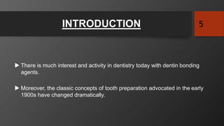 INTRODUCTION 5
 There is much interest and activity in dentistry today with dentin bonding
agents.
 Moreover, the classic concepts of tooth preparation advocated in the early
1900s have changed dramatically.
 