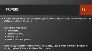 PRIMERS
• Primers are solutions containing hydrophilic monomers dissolved in a solvent such as
acetone, ethanol, or water.
• Hydrophilic monomers –
• phosphate,
• carboxylic acid,
• alcohol, or
• ester functional groups.
• HEMA (2-hydroxyethyl methacrylate) is a widely used primer monomer because of
its high hydrophilicity and solvent-like nature.
51
 