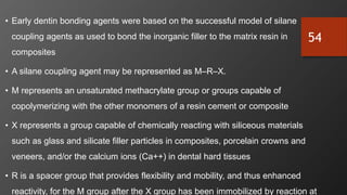 54
• Early dentin bonding agents were based on the successful model of silane
coupling agents as used to bond the inorganic filler to the matrix resin in
composites
• A silane coupling agent may be represented as M–R–X.
• M represents an unsaturated methacrylate group or groups capable of
copolymerizing with the other monomers of a resin cement or composite
• X represents a group capable of chemically reacting with siliceous materials
such as glass and silicate filler particles in composites, porcelain crowns and
veneers, and/or the calcium ions (Ca++) in dental hard tissues
• R is a spacer group that provides flexibility and mobility, and thus enhanced
reactivity, for the M group after the X group has been immobilized by reaction at
 