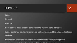 SOLVENTS
• Water
• Ethanol
• Acetone
• Each solvent has a specific contribution to improve bond adhesion.
• Water can ionize acidic monomers as well as re-expand the collapsed collagen
network.
• Ethanol and acetone have better miscibility with relatively hydrophobic
56
 