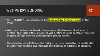 WET VS DRY BONDING
• WET BONDING was introduced by Kanca and by Gwinnett et al, in the
1990s
• When acetone/alcohol-based primers are applied to moist demineralized
dentine, the water diffuses from the wet dentine into the acetone, while the
acetone diffuses into the demineralized dentine matrix.
• This chemical dehydration of the collagen network caused by the substitution
of water with acetone also increases the modulus of elasticity of collagen.
57
 