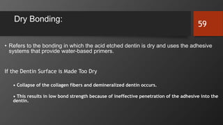 Dry Bonding:
• Refers to the bonding in which the acid etched dentin is dry and uses the adhesive
systems that provide water-based primers.
If the Dentin Surface is Made Too Dry
• Collapse of the collagen fibers and demineralized dentin occurs.
• This results in low bond strength because of ineffective penetration of the adhesive into the
dentin.
59
 