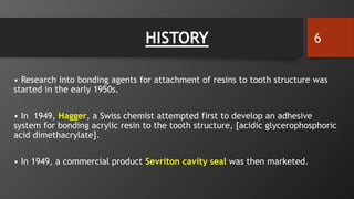 HISTORY
• Research into bonding agents for attachment of resins to tooth structure was
started in the early 1950s.
• In 1949, Hagger, a Swiss chemist attempted first to develop an adhesive
system for bonding acrylic resin to the tooth structure, [acidic glycerophosphoric
acid dimethacrylate].
• In 1949, a commercial product Sevriton cavity seal was then marketed.
6
 