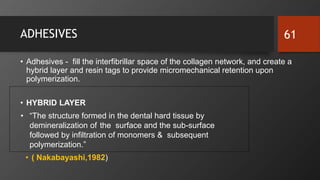 ADHESIVES
• Adhesives - fill the interfibrillar space of the collagen network, and create a
hybrid layer and resin tags to provide micromechanical retention upon
polymerization.
• HYBRID LAYER
• “The structure formed in the dental hard tissue by
demineralization of the surface and the sub-surface
followed by infiltration of monomers & subsequent
polymerization.”
• ( Nakabayashi,1982)
61
 