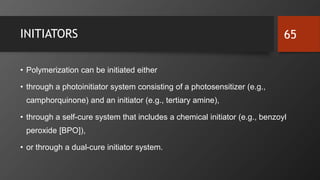 INITIATORS
• Polymerization can be initiated either
• through a photoinitiator system consisting of a photosensitizer (e.g.,
camphorquinone) and an initiator (e.g., tertiary amine),
• through a self-cure system that includes a chemical initiator (e.g., benzoyl
peroxide [BPO]),
• or through a dual-cure initiator system.
65
 