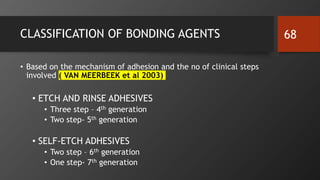 CLASSIFICATION OF BONDING AGENTS
• Based on the mechanism of adhesion and the no of clinical steps
involved ( VAN MEERBEEK et al 2003)
• ETCH AND RINSE ADHESIVES
• Three step – 4th generation
• Two step- 5th generation
• SELF-ETCH ADHESIVES
• Two step – 6th generation
• One step- 7th generation
68
 