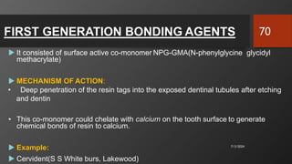 FIRST GENERATION BONDING AGENTS
 It consisted of surface active co-monomer NPG-GMA(N-phenylglycine glycidyl
methacrylate)
 MECHANISM OF ACTION:
• Deep penetration of the resin tags into the exposed dentinal tubules after etching
and dentin
• This co-monomer could chelate with calcium on the tooth surface to generate
chemical bonds of resin to calcium.
 Example:
 Cervident(S S White burs, Lakewood)
7/3/2024
70
 