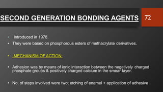 SECOND GENERATION BONDING AGENTS
• Introduced in 1978.
• They were based on phosphorous esters of methacrylate derivatives.
• MECHANISM OF ACTION:
• Adhesion was by means of ionic interaction between the negatively charged
phosphate groups & positively charged calcium in the smear layer.
• No. of steps involved were two; etching of enamel + application of adhesive
72
 